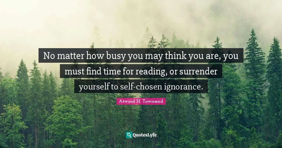 No matter how busy you may think you are, you must find time for reading, or surrender yourself to self-chosen ignorance.