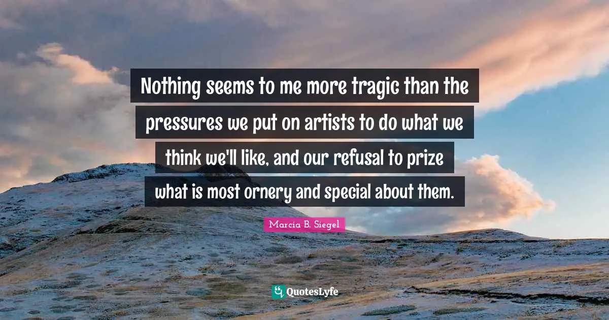 Nothing seems to me more tragic than the pressures we put on artists to do what we think we'll like, and our refusal to prize what is most ornery and special about them.