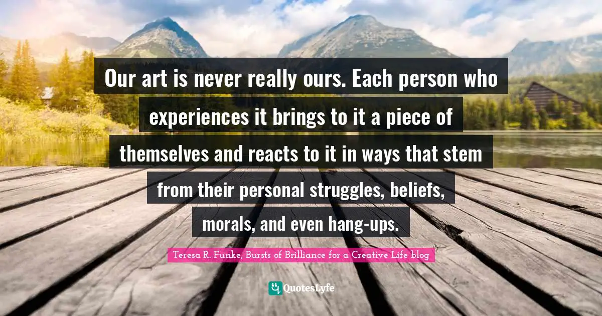 Our art is never really ours. Each person who experiences it brings to it a piece of themselves and reacts to it in ways that stem from their personal struggles, beliefs, morals, and even hang-ups.