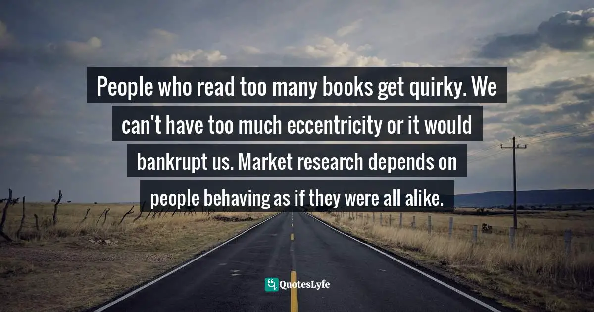 John Taylor Gatto Quotes: "People who read too many books get quirky. We can't have too much eccentricity or it would bankrupt us. Market research depends on people behaving as if they were all alike."