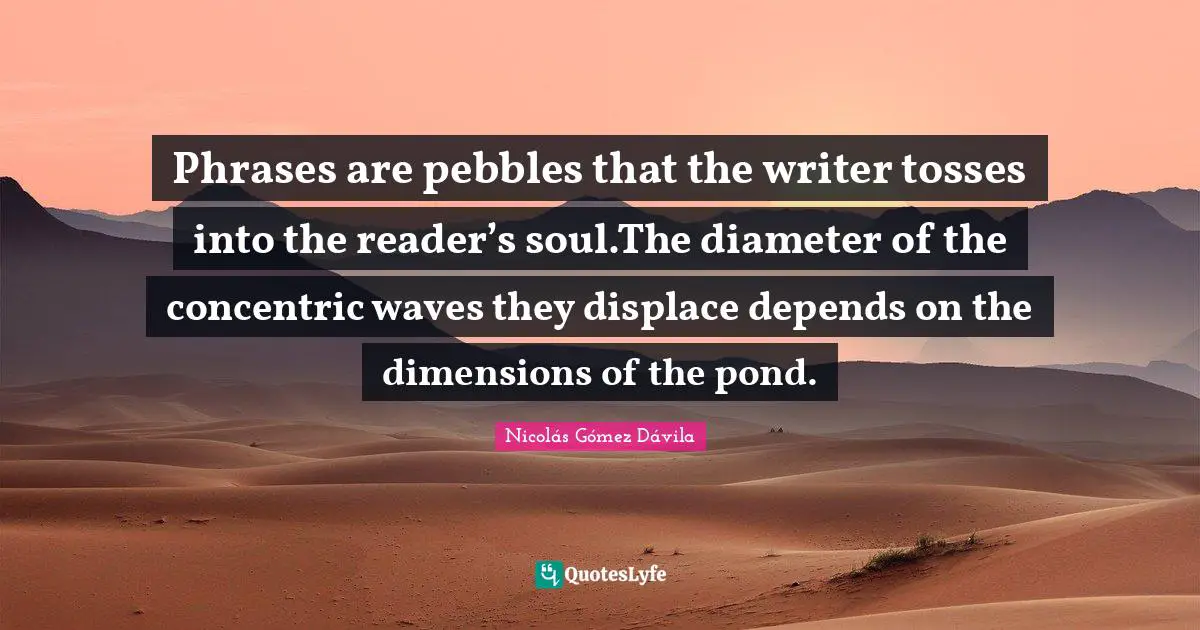 Phrases are pebbles that the writer tosses into the reader’s soul.The diameter of the concentric waves they displace depends on the dimensions of the pond.