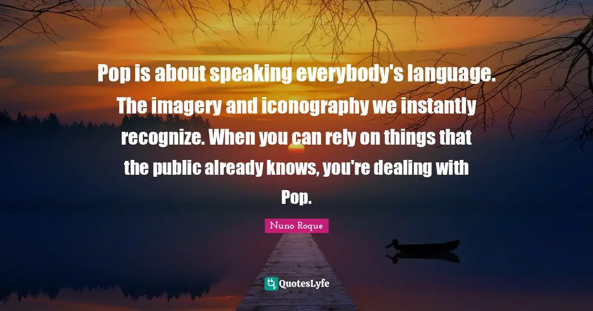 Nuno Roque Quotes: Pop is about speaking everybody's language. The imagery and iconography we instantly recognize. When you can rely on things that the public already knows, you're dealing with Pop.