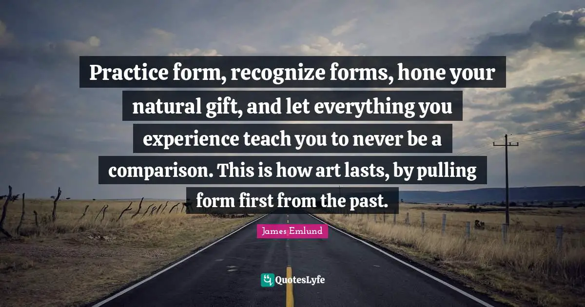 Practice form, recognize forms, hone your natural gift, and let everything you experience teach you to never be a comparison. This is how art lasts, by pulling form first from the past.