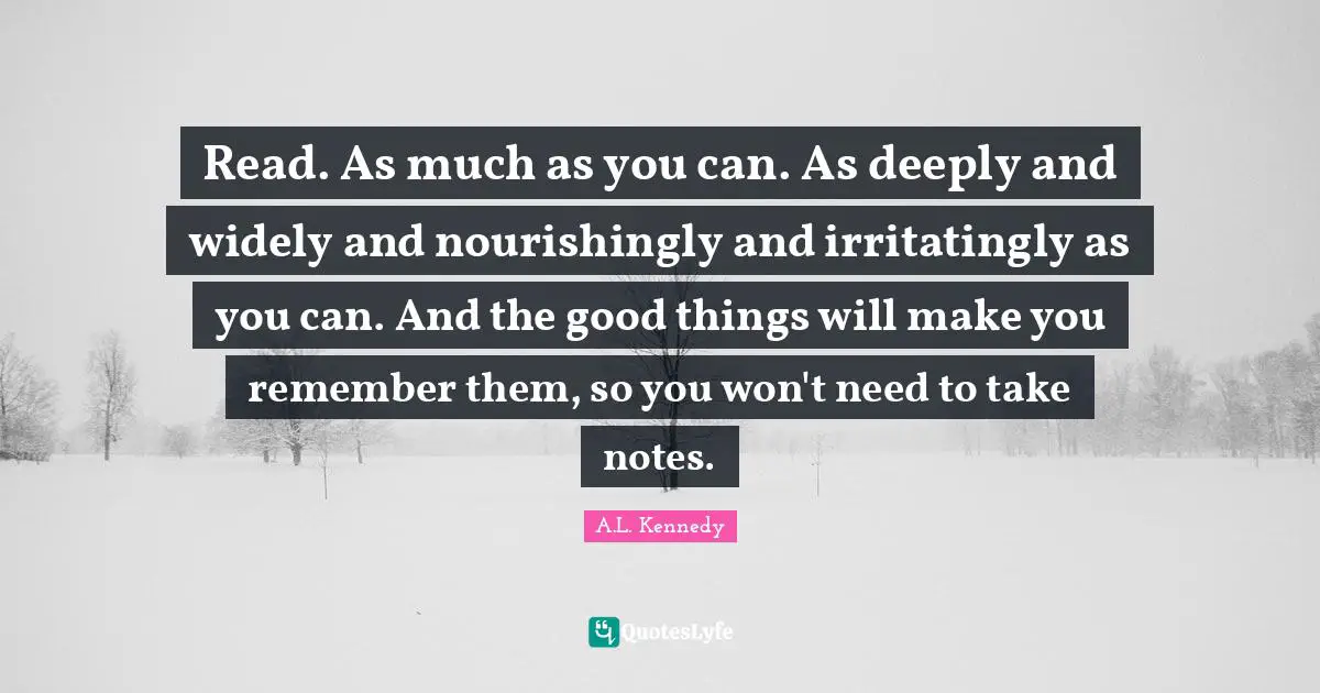 Read. As much as you can. As deeply and widely and nourishingly and ­irritatingly as you can. And the good things will make you remember them, so you won't need to take notes.