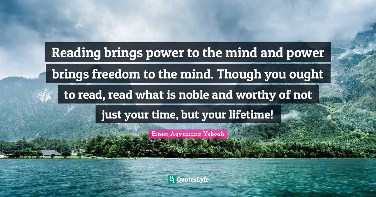Reading brings power to the mind and power brings freedom to the mind. Though you ought to read, read what is noble and worthy of not just your time, but your lifetime!