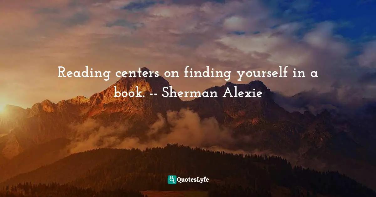 Reading centers on finding yourself in a book. -- Sherman Alexie