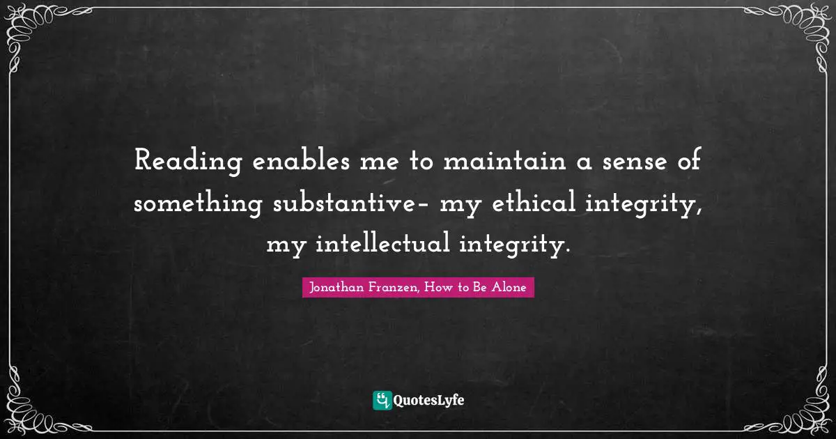 Jonathan Franzen, How to Be Alone Quotes: Reading enables me to maintain a sense of something substantive– my ethical integrity, my intellectual integrity.