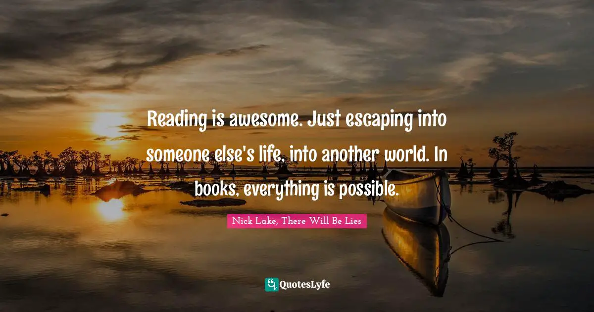 Reading is awesome. Just escaping into someone else's life, into another world. In books, everything is possible.