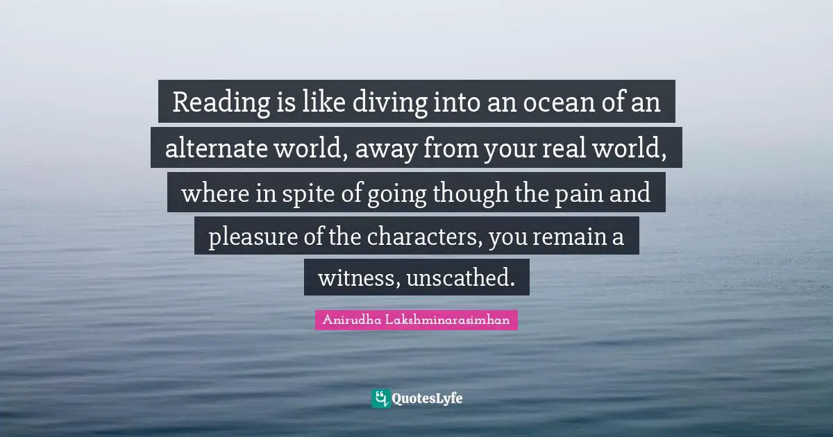 Reading is like diving into an ocean of an alternate world, away from your real world, where in spite of going though the pain and pleasure of the characters, you remain a witness, unscathed.