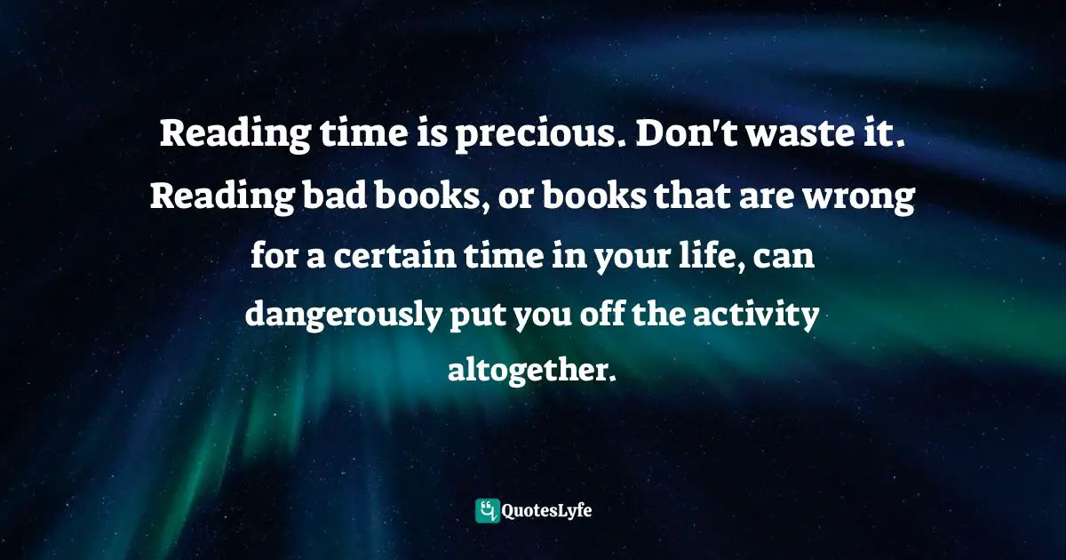 Reading time is precious. Don't waste it. Reading bad books, or books that are wrong for a certain time in your life, can dangerously put you off the activity altogether.