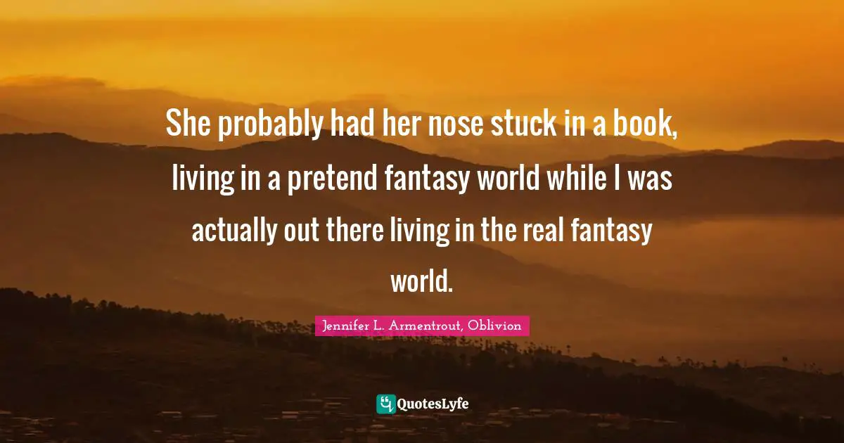 She probably had her nose stuck in a book, living in a pretend fantasy world while I was actually out there living in the real fantasy world.