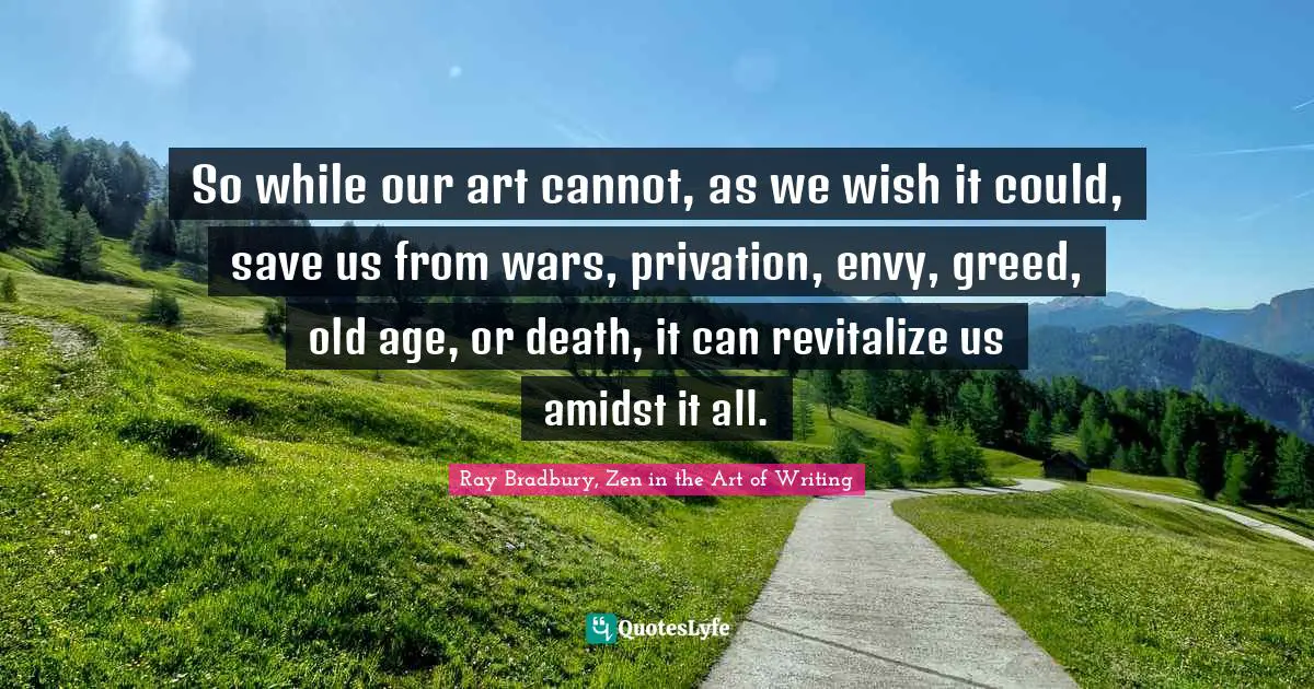 So while our art cannot, as we wish it could, save us from wars, privation, envy, greed, old age, or death, it can revitalize us amidst it all.