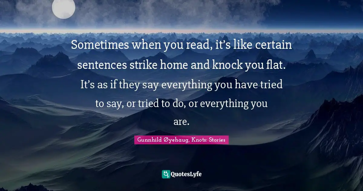 Sometimes when you read, it’s like certain sentences strike home and knock you flat. It’s as if they say everything you have tried to say, or tried to do, or everything you are.