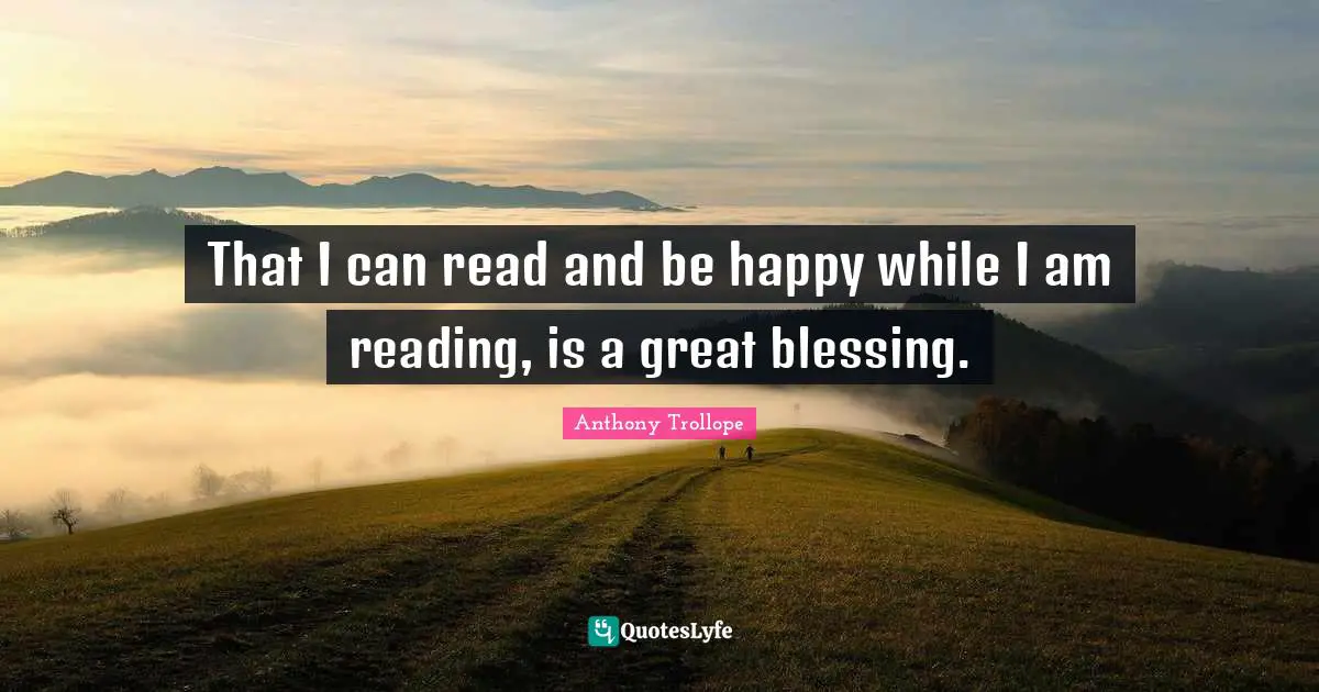 That I can read and be happy while I am reading, is a great blessing.