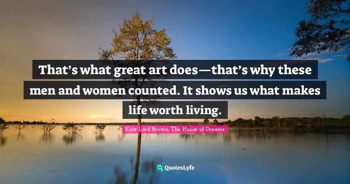 That’s what great art does—that’s why these men and women counted. It shows us what makes life worth living.
