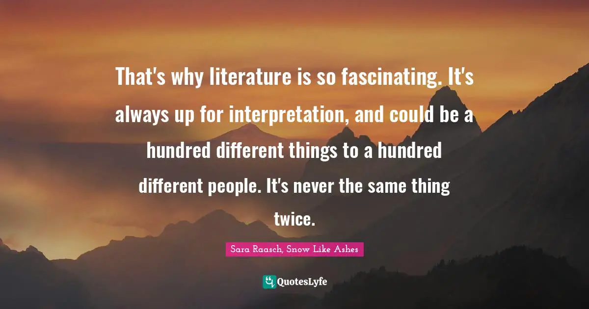 Sara Raasch, Snow Like Ashes Quotes: "That's why literature is so fascinating. It's always up for interpretation, and could be a hundred different things to a hundred different people. It's never the same thing twice."