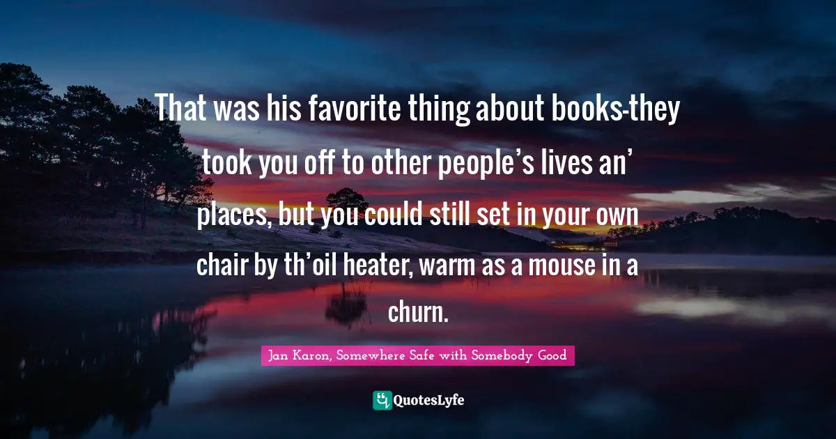 That was his favorite thing about books—they took you off to other people’s lives an’ places, but you could still set in your own chair by th’oil heater, warm as a mouse in a churn.