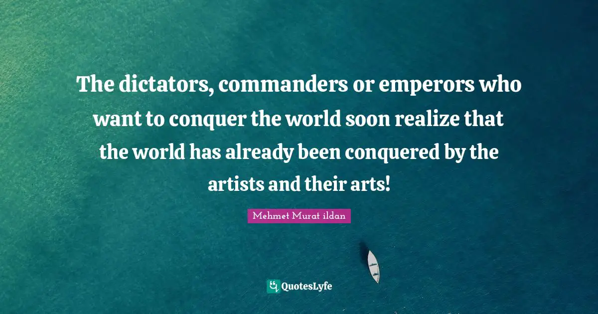Wise Sayings Quotes: "The dictators, commanders or emperors who want to conquer the world soon realize that the world has already been conquered by the artists and their arts!"