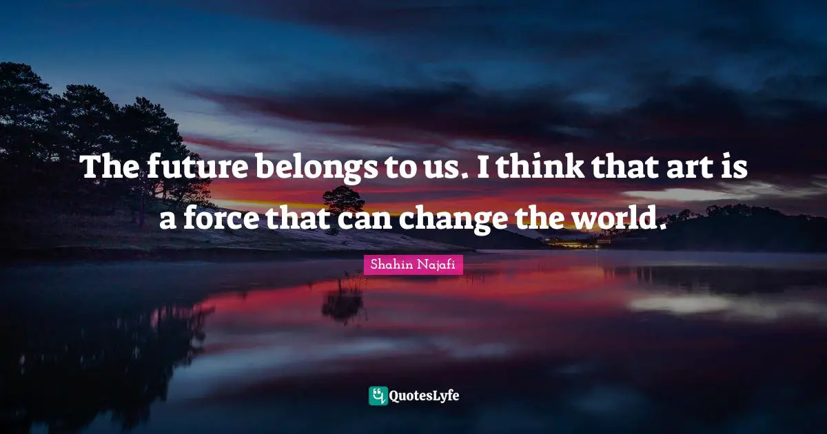 The future belongs to us. I think that art is a force that can change the world.