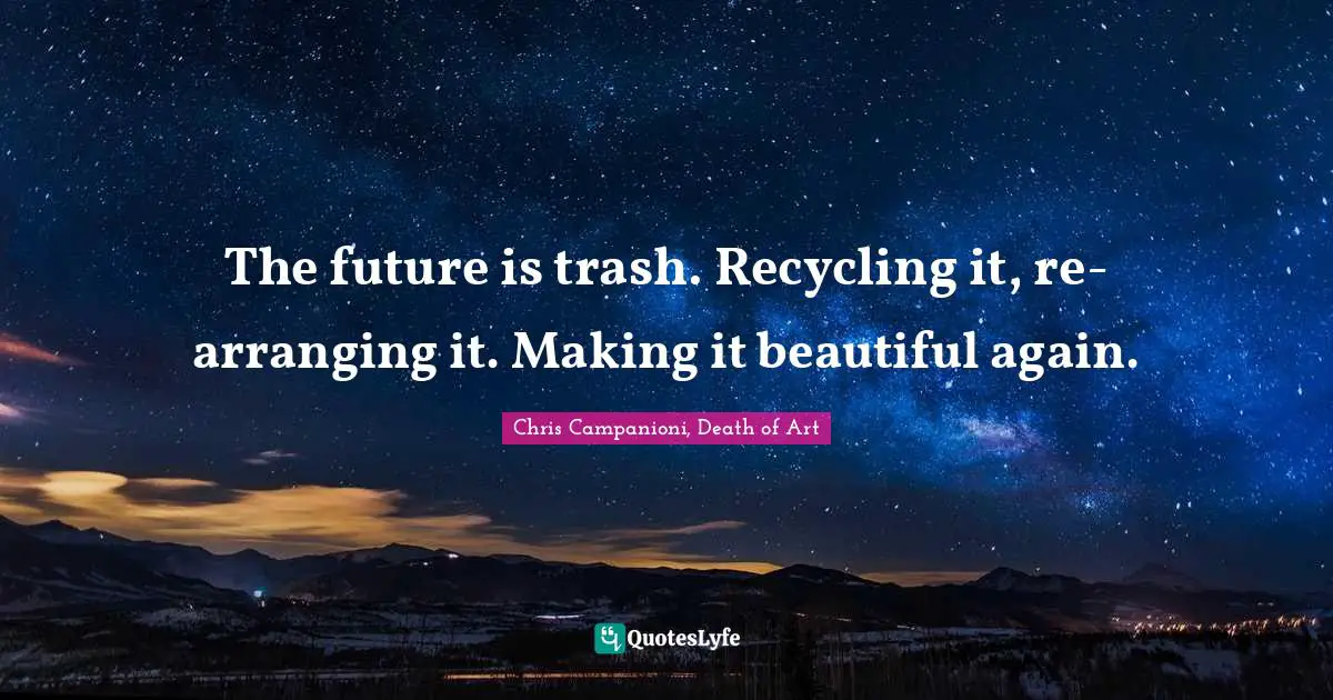 The future is trash. Recycling it, re-arranging it. Making it beautiful again.