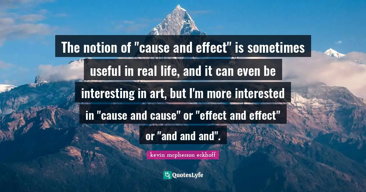 The notion of "cause and effect" is sometimes useful in real life, and it can even be interesting in art, but I'm more interested in "cause and cause" or "effect and effect" or "and and and".