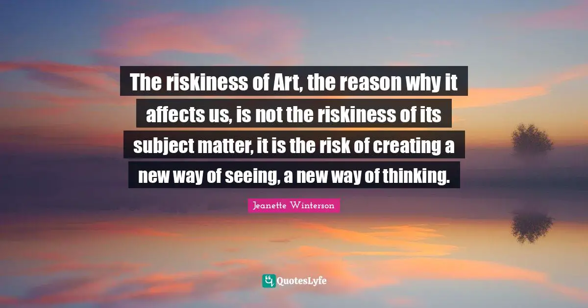 The riskiness of Art, the reason why it affects us, is not the riskiness of its subject matter, it is the risk of creating a new way of seeing, a new way of thinking.