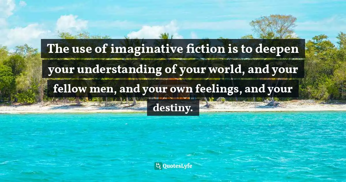 The use of imaginative fiction is to deepen your understanding of your world, and your fellow men, and your own feelings, and your destiny.