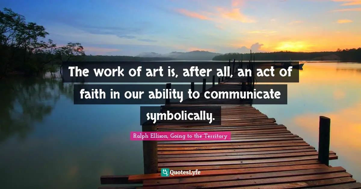 The work of art is, after all, an act of faith in our ability to communicate symbolically.