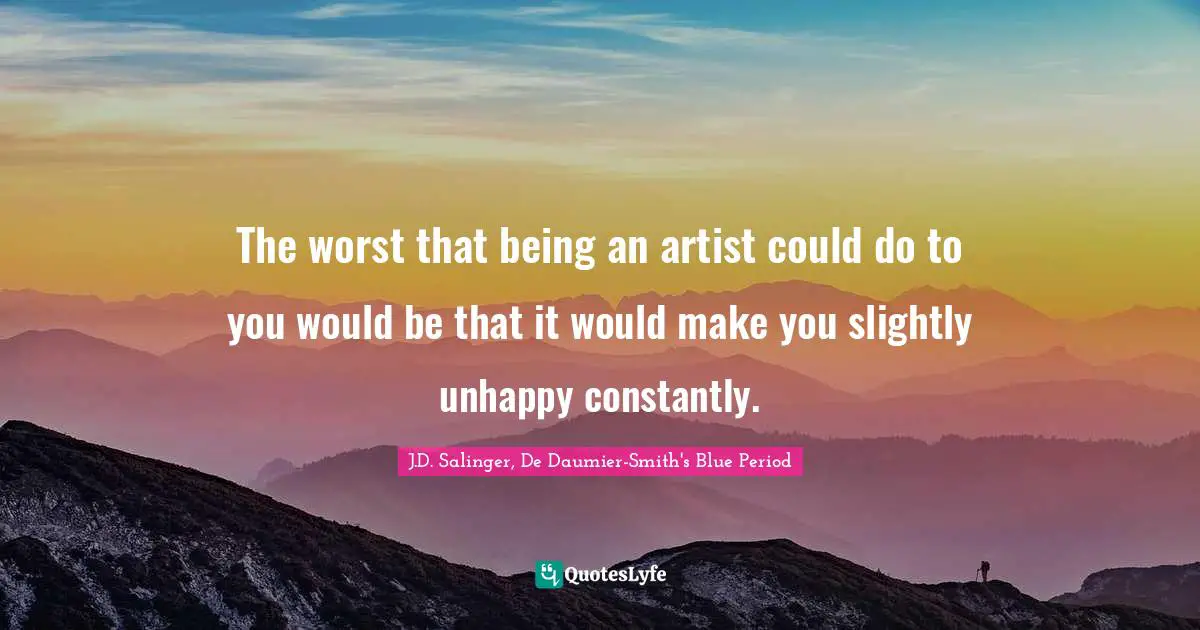 The worst that being an artist could do to you would be that it would make you slightly unhappy constantly.
