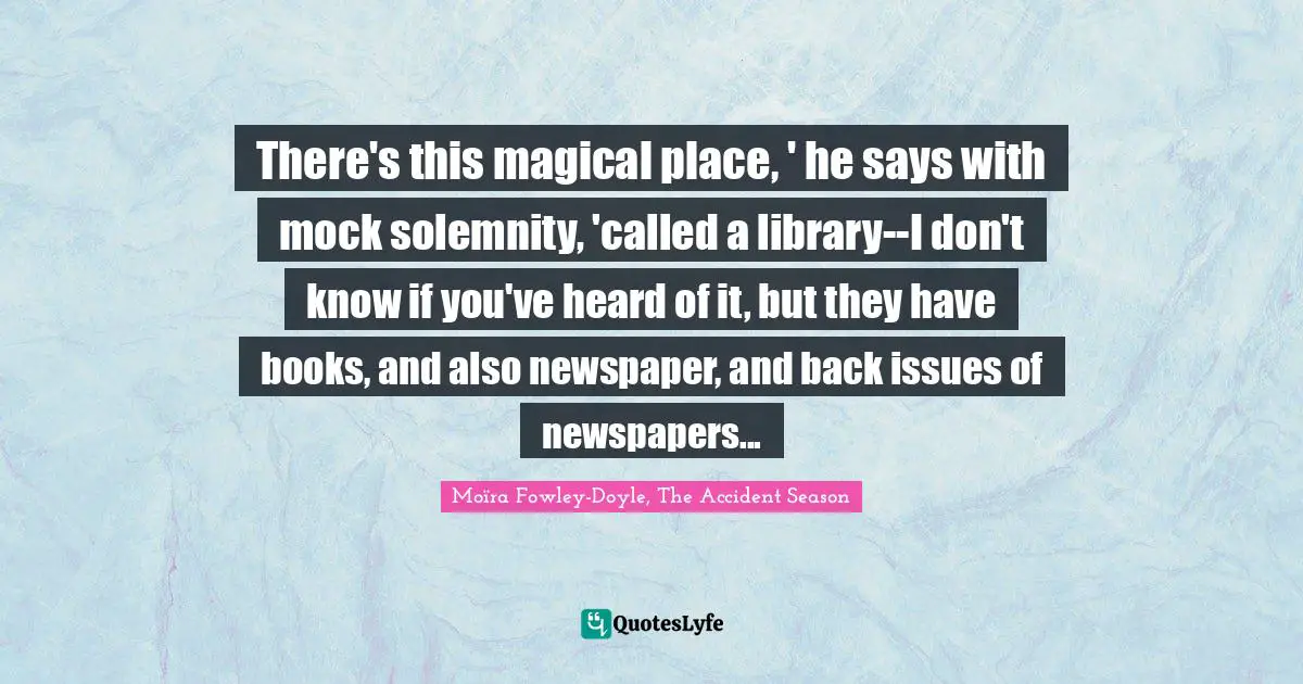 There's this magical place, ' he says with mock solemnity, 'called a library--I don't know if you've heard of it, but they have books, and also newspaper, and back issues of newspapers...