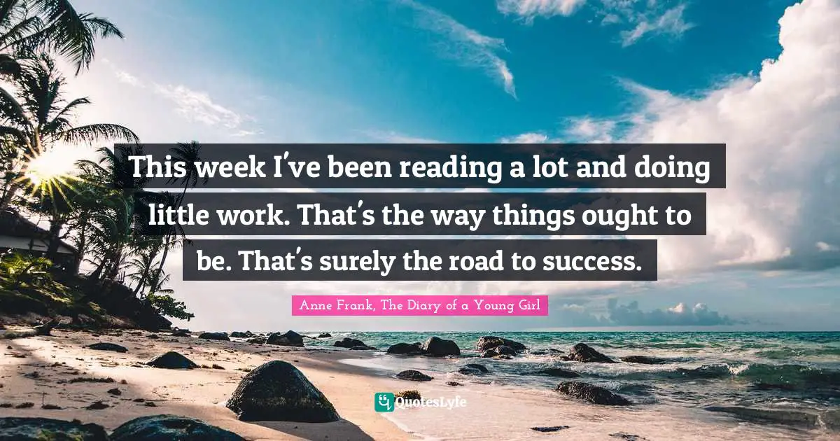 Anne Frank, The Diary of a Young Girl Quotes: This week I've been reading a lot and doing little work. That's the way things ought to be. That's surely the road to success.