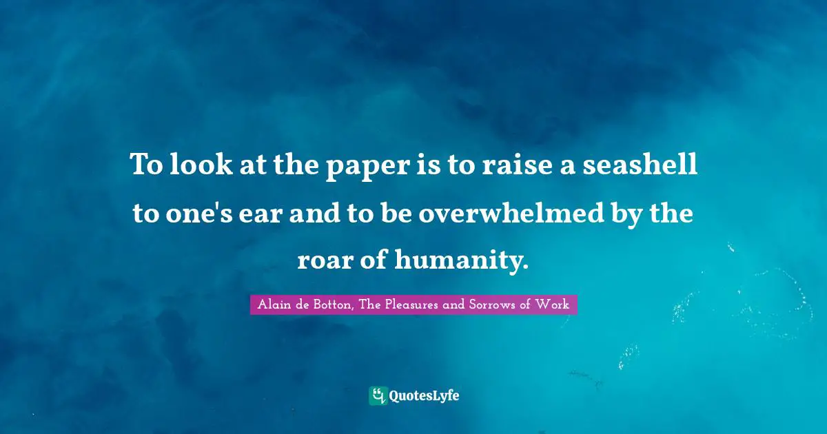 To look at the paper is to raise a seashell to one's ear and to be overwhelmed by the roar of humanity.