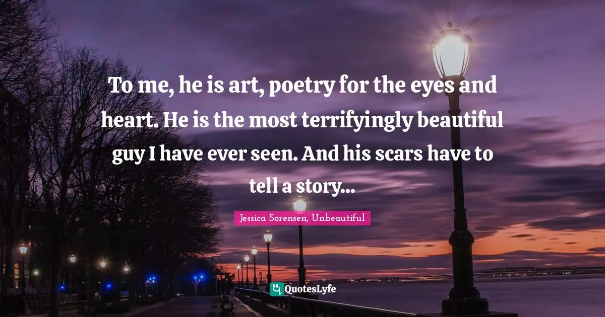 To me, he is art, poetry for the eyes and heart. He is the most terrifyingly beautiful guy I have ever seen. And his scars have to tell a story...