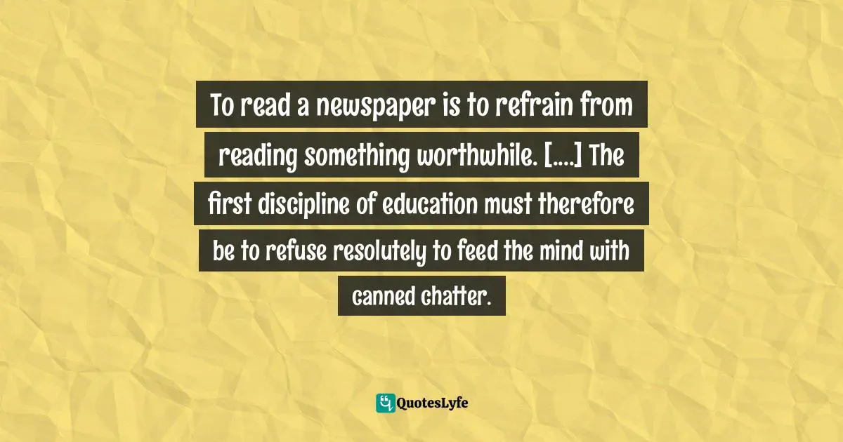To read a newspaper is to refrain from reading something worthwhile. [....] The first discipline of education must therefore be to refuse resolutely to feed the mind with canned chatter.