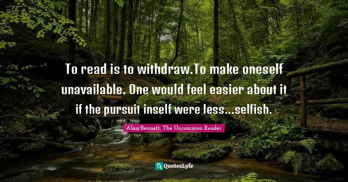 To read is to withdraw.To make oneself unavailable. One would feel easier about it if the pursuit inself were less...selfish.