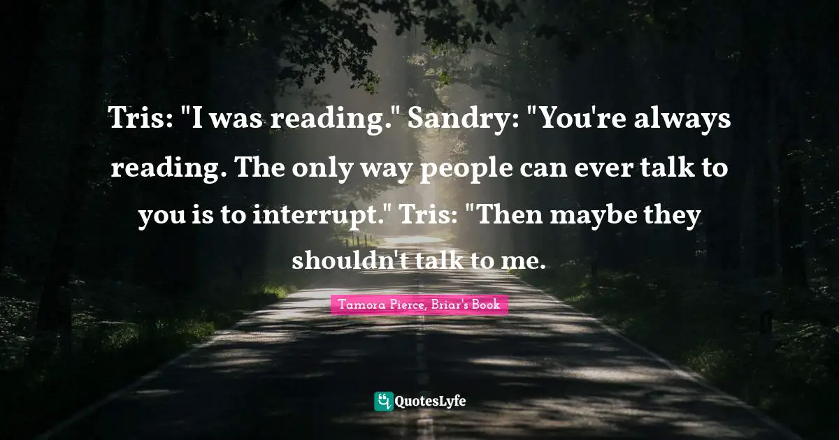 Tris: "I was reading." Sandry: "You're always reading. The only way people can ever talk to you is to interrupt." Tris: "Then maybe they shouldn't talk to me.