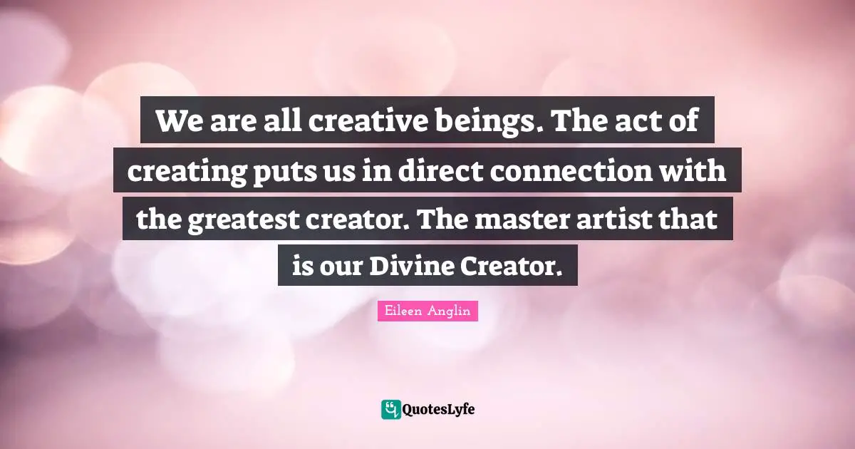 Eileen Anglin Quotes: We are all creative beings. The act of creating puts us in direct connection with the greatest creator. The master artist that is our Divine Creator.