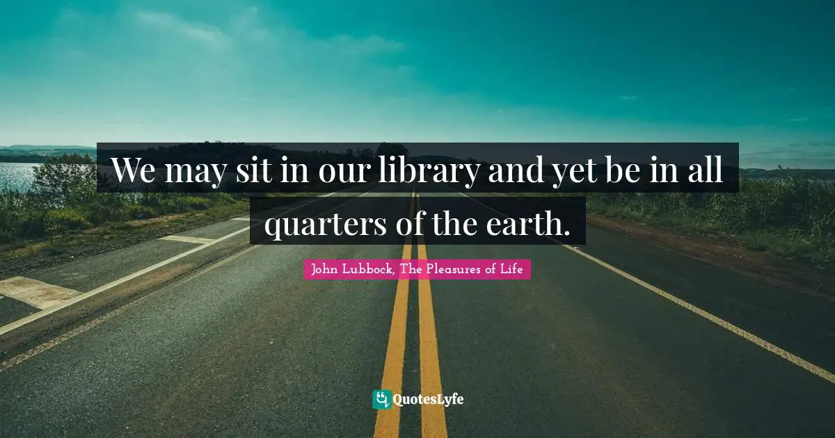 John Lubbock, The Pleasures Of Life Quotes: "We may sit in our library and yet be in all quarters of the earth."