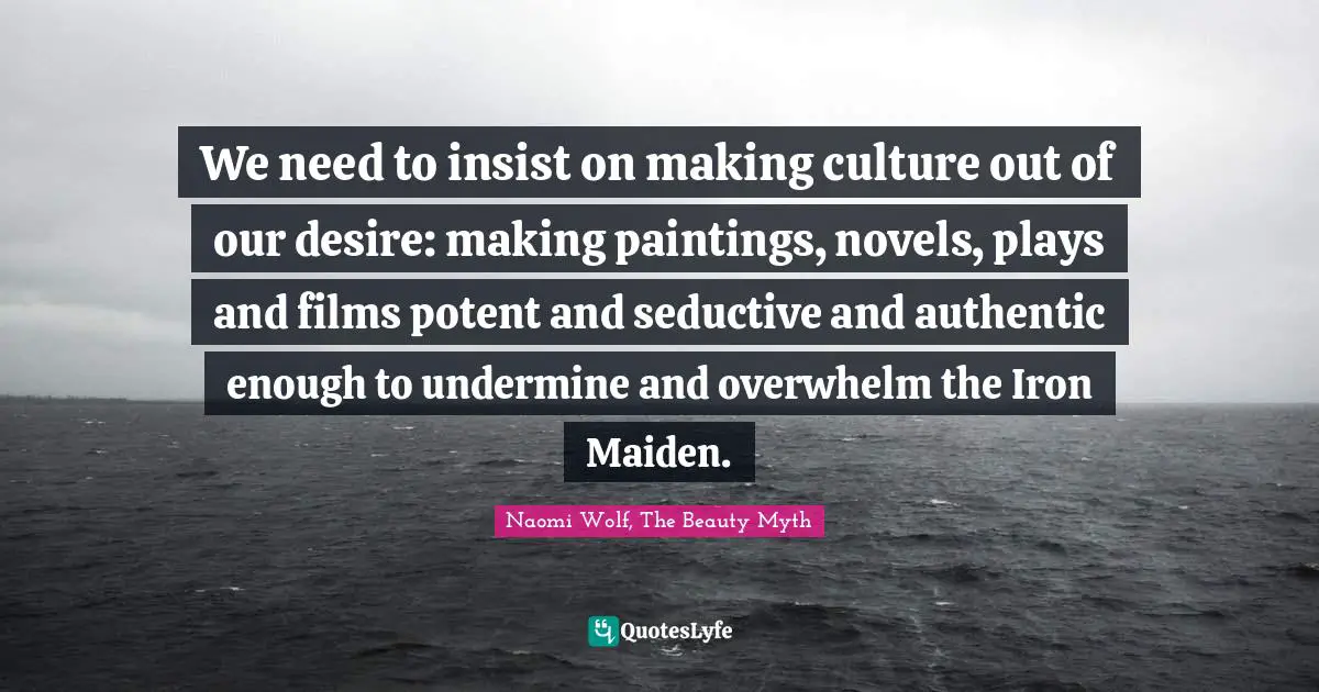 We need to insist on making culture out of our desire: making paintings, novels, plays and films potent and seductive and authentic enough to undermine and overwhelm the Iron Maiden.