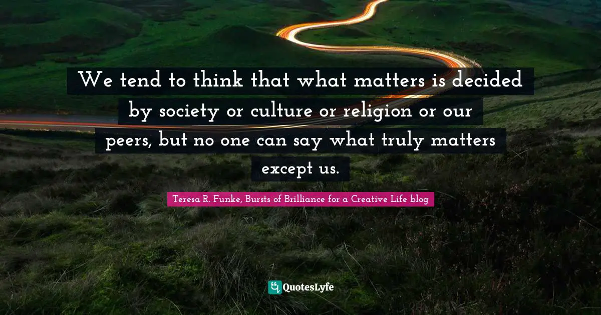 We tend to think that what matters is decided by society or culture or religion or our peers, but no one can say what truly matters except us.