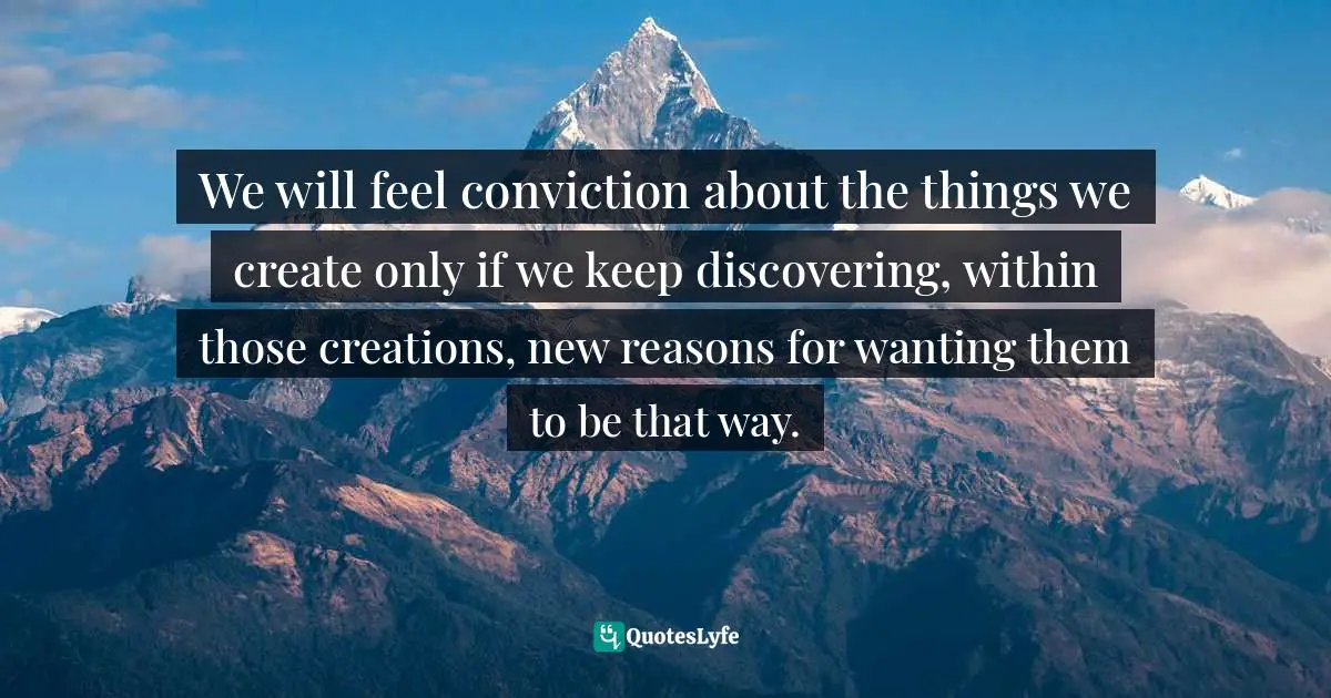 We will feel conviction about the things we create only if we keep discovering, within those creations, new reasons for wanting them to be that way.