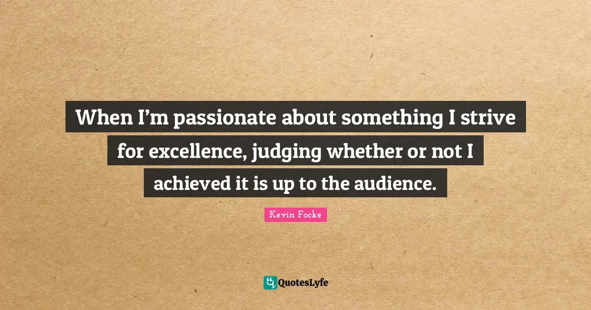 When I’m passionate about something I strive for excellence, judging whether or not I achieved it is up to the audience.