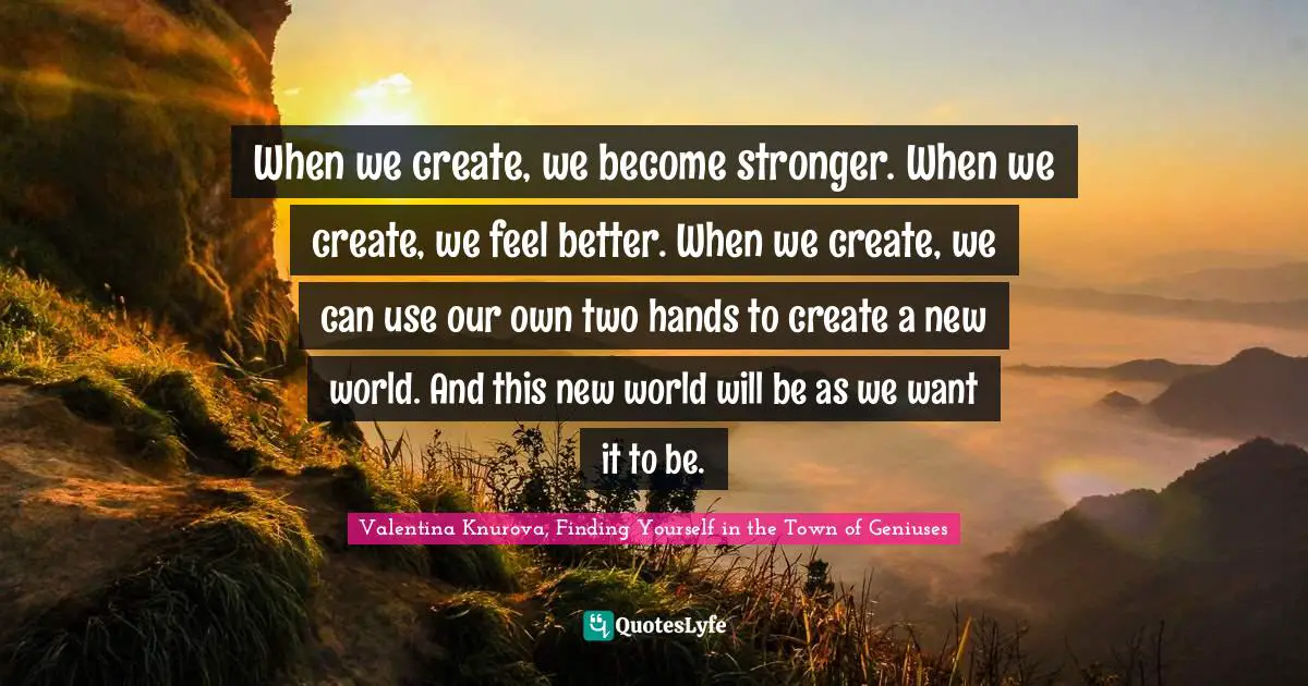 When we create, we become stronger. When we create, we feel better. When we create, we can use our own two hands to create a new world. And this new world will be as we want it to be.