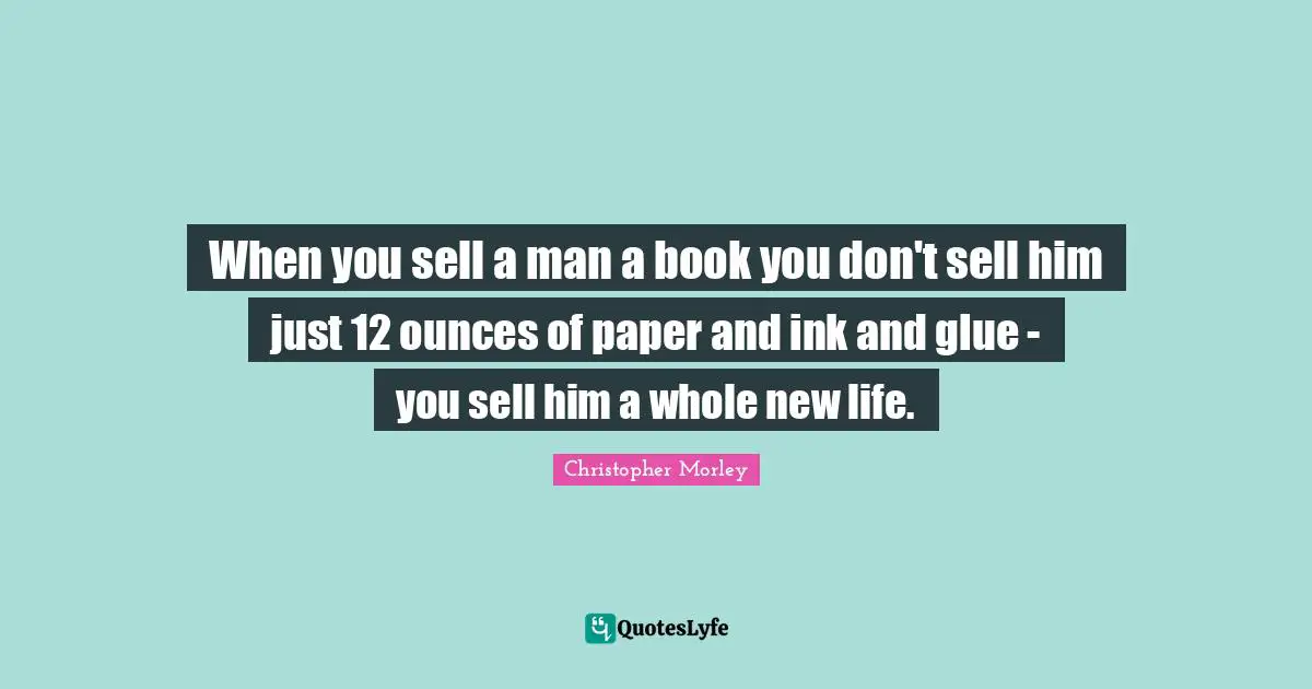 When you sell a man a book you don't sell him just 12 ounces of paper and ink and glue - you sell him a whole new life.