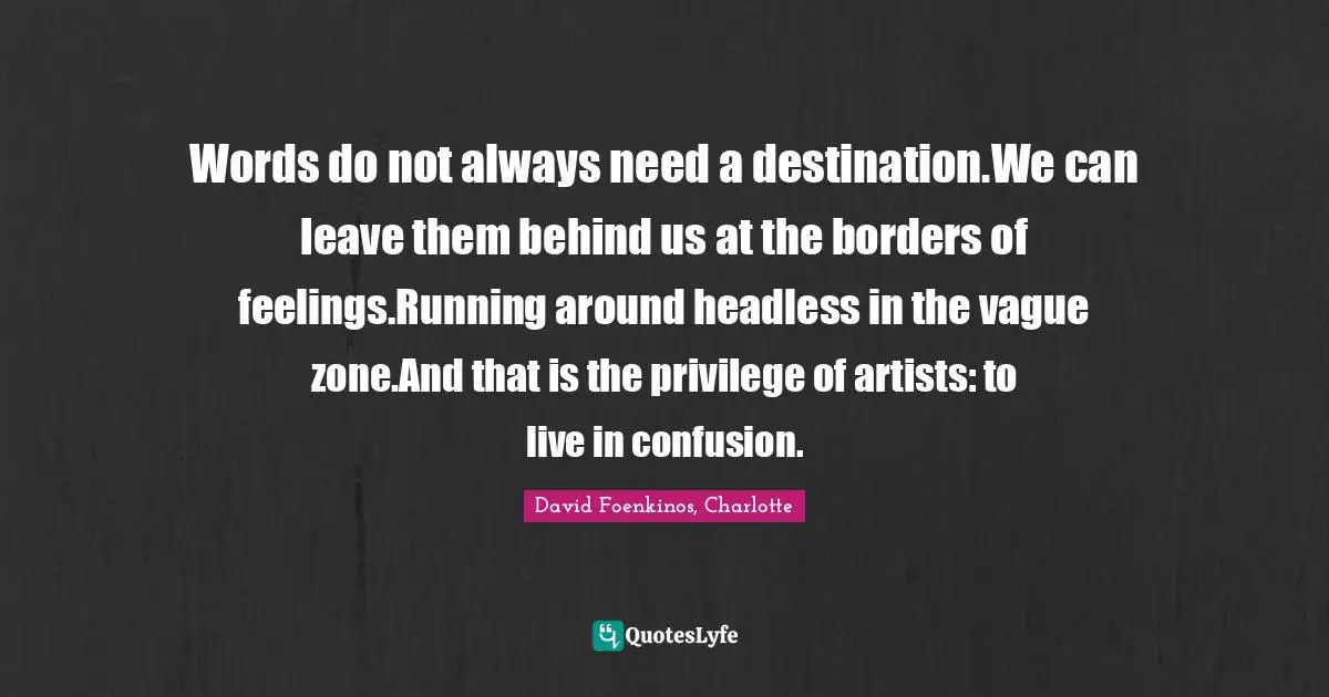 Words do not always need a destination.We can leave them behind us at the borders of feelings.Running around headless in the vague zone.And that is the privilege of artists: to live in confusion.