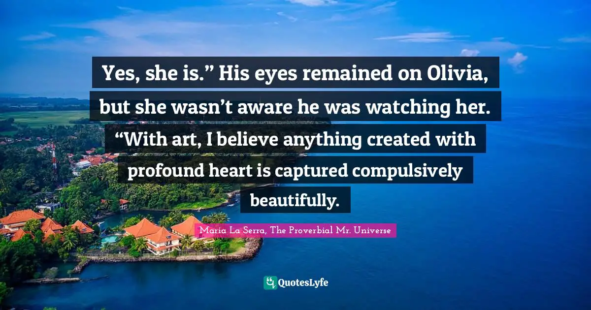Yes, she is.” His eyes remained on Olivia, but she wasn’t aware he was watching her. “With art, I believe anything created with profound heart is captured compulsively beautifully.