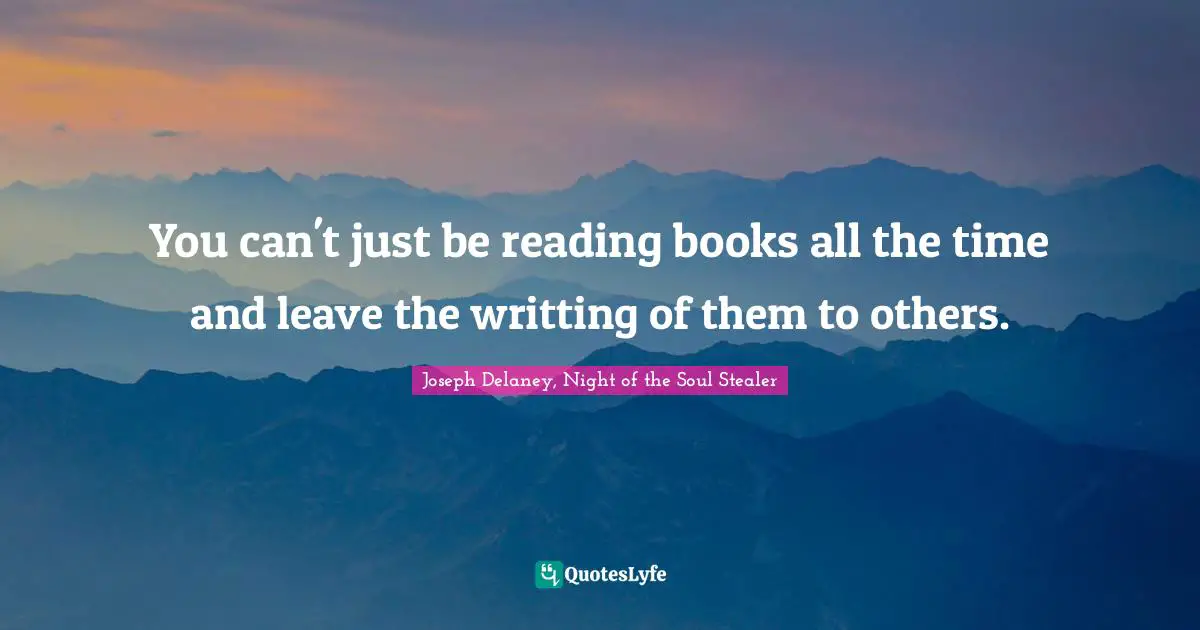 You can't just be reading books all the time and leave the writting of them to others.