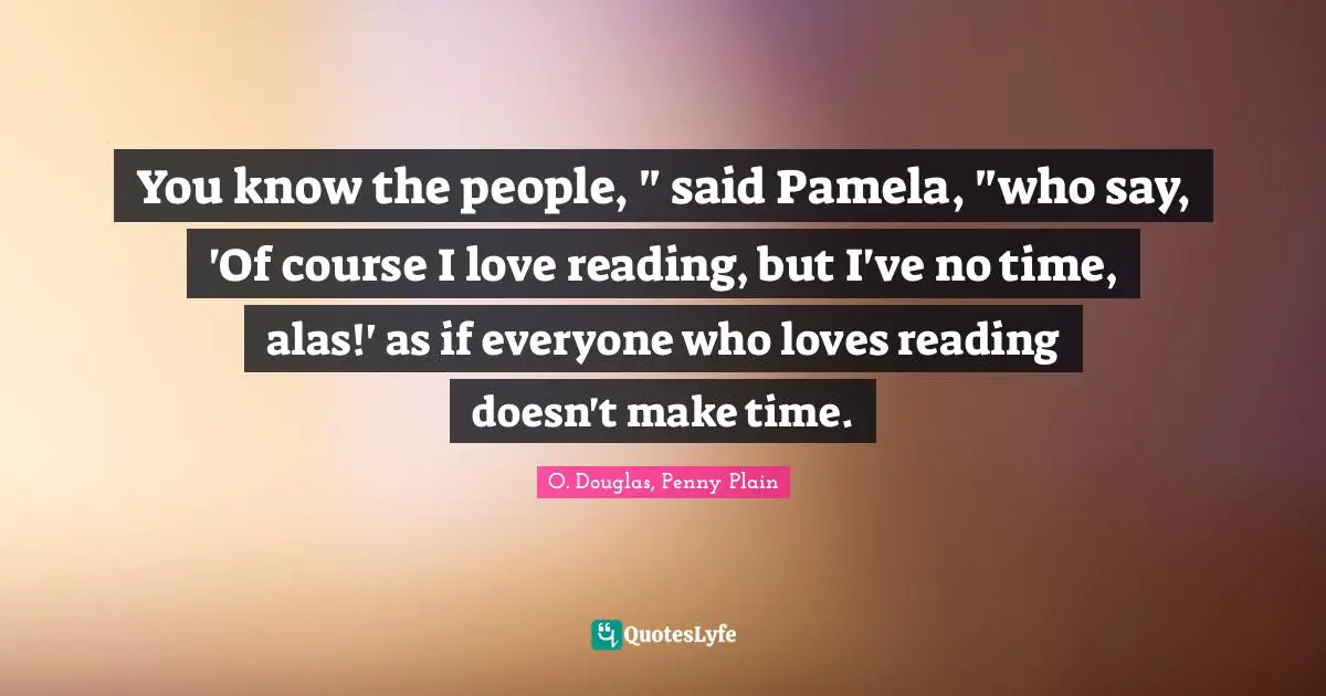 You know the people, " said Pamela, "who say, 'Of course I love reading, but I've no time, alas!' as if everyone who loves reading doesn't make time.