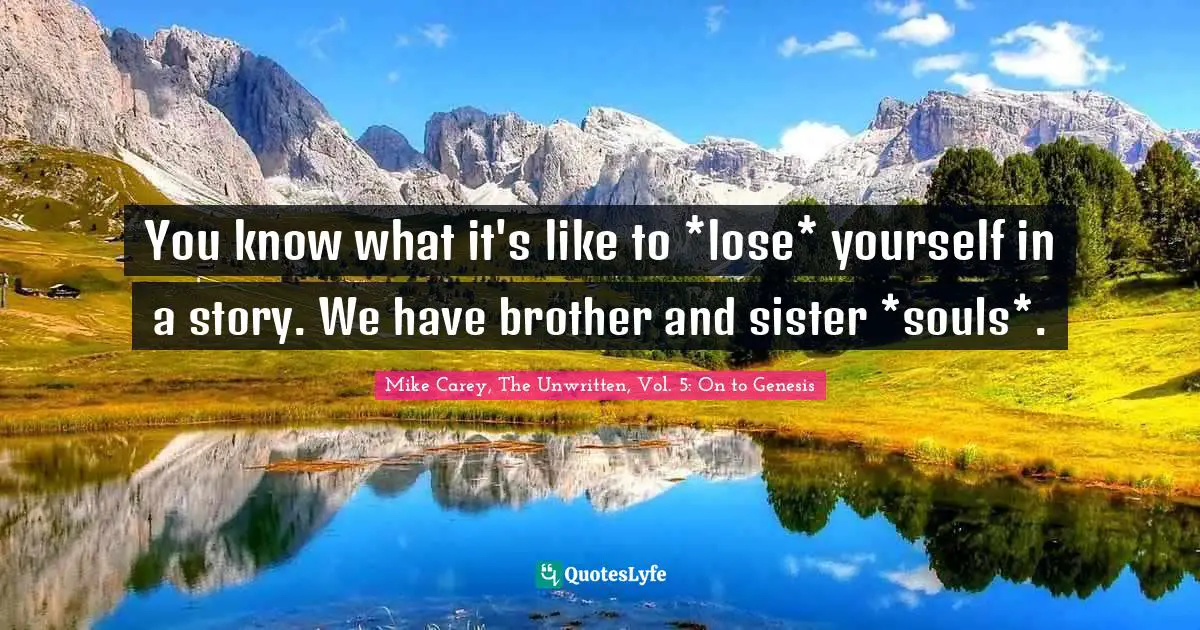 You know what it's like to *lose* yourself in a story. We have brother and sister *souls*.