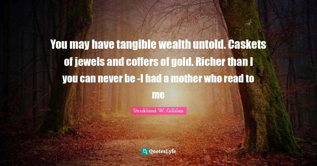 You may have tangible wealth untold. Caskets of jewels and coffers of gold. Richer than I you can never be -I had a mother who read to me